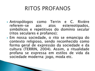  Antropólogos como Terrin e C. Rivière
referem-se aos atos estereotipados,
simbólicos e repetitivos do domínio secular
(ritos seculares e profanos);
 Em nossa sociedade, o rito se emancipa do
contexto religioso, sendo reconhecido como
forma geral de expressão da sociedade e da
cultura (TERRIN, 2004). Assim, a ritualidade
profana se expressa em estilos de vida da
sociedade moderna: jogo, moda etc.
 