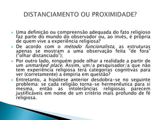  Uma definição ou compreensão adequada do fato religioso
faz parte do mundo do observador ou, ao invés, é própria
de quem vive a experiência religiosa?
 De acordo com o método funcionalista, as estruturas
apenas se mostram a uma observação feita “de fora”
(“olhar distanciado”);
 Por outro lado, ninguém pode olhar a realidade a partir de
um unmarked place. Assim, um/a pesquisador/a que não
tem experiência religiosa terá categorias cognitivas para
ver (corretamente) a empiria em questão?
 Entretanto, a hipótese anterior desdobra-se no seguinte
problema: se cada religião torna-se hermenêutica para si
mesma, então as intolerâncias religiosas parecem
justificáveis em nome de um critério mais profundo de fé
religiosa.
 