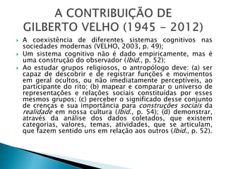  A coexistência de diferentes sistemas cognitivos nas
sociedades modernas (VELHO, 2003, p. 49);
 Um sistema cognitivo não é dado empiricamente, mas é
uma construção do observador (Ibid., p. 52);
 Ao estudar grupos religiosos, o antropólogo deve: (a) ser
capaz de descobrir e de registrar funções e movimentos
em geral ocultos, ou não imediatamente perceptíveis, ao
participante do rito; (b) mapear e comparar o universo de
representações e relações sociais constituídas por esses
mesmos grupos; (c) perceber o significado desse conjunto
de crenças e sua importância para construções sociais da
realidade em nossa cultura (Ibid., p. 54); (d) demonstrar,
através da análise dos dados coletados, que existem
categorias, valores, temas, atividades, que se articulam,
que fazem sentido uns em relação aos outros (Ibid., p. 52).
 