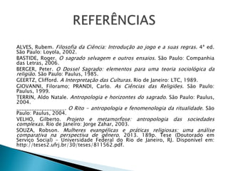 ALVES, Rubem. Filosofia da Ciência: Introdução ao jogo e a suas regras. 4ª ed.
São Paulo: Loyola, 2002.
BASTIDE, Roger. O sagrado selvagem e outros ensaios. São Paulo: Companhia
das Letras, 2006.
BERGER, Peter. O Dossel Sagrado: elementos para uma teoria sociológica da
religião. São Paulo: Paulus, 1985.
GEERTZ, Clifford. A Interpretação das Culturas. Rio de Janeiro: LTC, 1989.
GIOVANNI, Filoramo; PRANDI, Carlo. As Ciências das Religiões. São Paulo:
Paulus, 1999.
TERRIN, Aldo Natale. Antropologia e horizontes do sagrado. São Paulo: Paulus,
2004.
___________________. O Rito - antropologia e fenomenologia da ritualidade. São
Paulo: Paulus, 2004.
VELHO, Gilberto. Projeto e metamorfose: antropologia das sociedades
complexas. Rio de Janeiro: Jorge Zahar, 2003.
SOUZA, Robson. Mulheres evangélicas e práticas religiosas: uma análise
comparativa na perspectiva de gênero. 2013. 189p. Tese (Doutorado em
Serviço Social) – Universidade Federal do Rio de Janeiro, RJ. Disponível em:
http://teses2.ufrj.br/30/teses/811562.pdf.
 