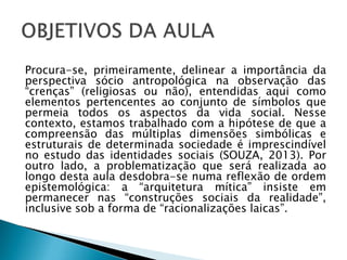 Procura-se, primeiramente, delinear a importância da
perspectiva sócio antropológica na observação das
“crenças” (religiosas ou não), entendidas aqui como
elementos pertencentes ao conjunto de símbolos que
permeia todos os aspectos da vida social. Nesse
contexto, estamos trabalhado com a hipótese de que a
compreensão das múltiplas dimensões simbólicas e
estruturais de determinada sociedade é imprescindível
no estudo das identidades sociais (SOUZA, 2013). Por
outro lado, a problematização que será realizada ao
longo desta aula desdobra-se numa reflexão de ordem
epistemológica: a “arquitetura mítica” insiste em
permanecer nas “construções sociais da realidade”,
inclusive sob a forma de “racionalizações laicas”.
 