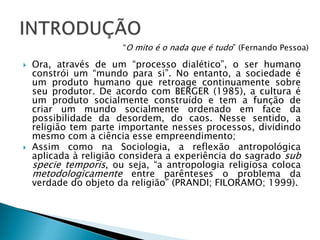  Ora, através de um “processo dialético”, o ser humano
constrói um “mundo para si”. No entanto, a sociedade é
um produto humano que retroage continuamente sobre
seu produtor. De acordo com BERGER (1985), a cultura é
um produto socialmente construído e tem a função de
criar um mundo socialmente ordenado em face da
possibilidade da desordem, do caos. Nesse sentido, a
religião tem parte importante nesses processos, dividindo
mesmo com a ciência esse empreendimento;
 Assim como na Sociologia, a reflexão antropológica
aplicada à religião considera a experiência do sagrado sub
specie temporis, ou seja, “a antropologia religiosa coloca
metodologicamente entre parênteses o problema da
verdade do objeto da religião” (PRANDI; FILORAMO; 1999).
“O mito é o nada que é tudo” (Fernando Pessoa)
 