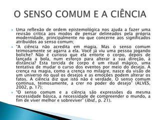  Uma reflexão de ordem epistemológica nos ajuda a fazer uma
revisão crítica aos modos de pensar delineados pela própria
modernidade, principalmente no que concerne aos significados
atribuídos ao senso comum;
 “A ciência não acredita em magia. Mas o senso comum
teimosamente se agarra a ela. Você já viu uma pessoa jogando
boliche? Não é curioso que ela entorte o corpo, depois de
lançada a bola, num esforço para alterar a sua direção, à
distância? Esta torcida de corpo é um ritual mágico, uma
tentativa de mudar o curso dos eventos por meio do desejo. A
crença na magia, como a crença no milagre, nasce da visão de
um universo no qual os desejos e as emoções podem alterar os
fatos. A ciência diz que isto não é verdade. O senso comum
continua, teimosamente, a crer no poder do desejo” (ALVES,
2002, p. 17);
 “O senso comum e a ciência são expressões da mesma
necessidade básica, a necessidade de compreender o mundo, a
fim de viver melhor e sobreviver” (Ibid., p. 21).
 