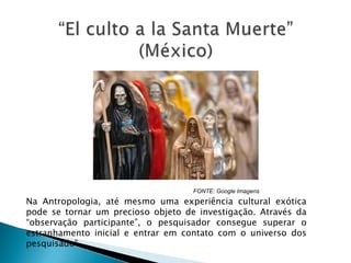 FONTE: Google Imagens
Na Antropologia, até mesmo uma experiência cultural exótica
pode se tornar um precioso objeto de investigação. Através da
“observação participante”, o pesquisador consegue superar o
estranhamento inicial e entrar em contato com o universo dos
pesquisado”.
 