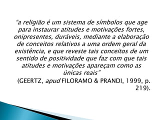 “a religião é um sistema de símbolos que age
para instaurar atitudes e motivações fortes,
onipresentes, duráveis, mediante a elaboração
de conceitos relativos a uma ordem geral da
existência, e que reveste tais conceitos de um
sentido de positividade que faz com que tais
atitudes e motivações apareçam como as
únicas reais”
(GEERTZ, apud FILORAMO & PRANDI, 1999, p.
219).
 