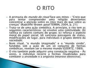  A primazia do mundo do ritual face aos mitos – “Creio que
para tentar compreender uma religião deveríamos
concentrar a atenção sobre os ritos mais do que sobre as
crenças” (Radcliffe-Brown apud TERRIN, 2004, p. 21);
 Trata-se de uma ação simbólica. A princípio, o rito tem as
seguintes características: (a) envolve uma coletividade; (b)
ratifica os valores comuns do grupo; (c) reforça o aspecto
moral do papel social; (d) sanciona passagens de status,
modificações de lugar, para indivíduos e grupos dentro da
sociedade;
 Num ritual, “o mundo imaginado” e o “mundo vivido”,
fundidos sob a ação de um só conjunto de formas
simbólicas, revelam ser o mesmo mundo (GEERTZ, 1989).
 O rito também pode adquirir uma conotação negativa – Às
vezes, o indivíduo recorre a formas ritualizadas para
combater a ansiedade e a angústia (neurose obsessiva).
 