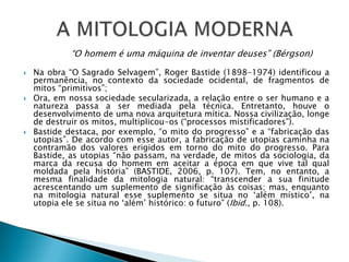  Na obra “O Sagrado Selvagem”, Roger Bastide (1898-1974) identificou a
permanência, no contexto da sociedade ocidental, de fragmentos de
mitos “primitivos”;
 Ora, em nossa sociedade secularizada, a relação entre o ser humano e a
natureza passa a ser mediada pela técnica. Entretanto, houve o
desenvolvimento de uma nova arquitetura mítica. Nossa civilização, longe
de destruir os mitos, multiplicou-os (“processos mistificadores”).
 Bastide destaca, por exemplo, “o mito do progresso” e a “fabricação das
utopias”. De acordo com esse autor, a fabricação de utopias caminha na
contramão dos valores erigidos em torno do mito do progresso. Para
Bastide, as utopias “não passam, na verdade, de mitos da sociologia, da
marca da recusa do homem em aceitar a época em que vive tal qual
moldada pela história” (BASTIDE, 2006, p. 107). Tem, no entanto, a
mesma finalidade da mitologia natural: “transcender a sua finitude
acrescentando um suplemento de significação às coisas; mas, enquanto
na mitologia natural esse suplemento se situa no ‘além místico’, na
utopia ele se situa no ‘além’ histórico: o futuro” (Ibid., p. 108).
“O homem é uma máquina de inventar deuses” (Bérgson)
 