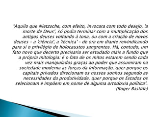 “Aquilo que Nietzsche, com efeito, invocara com todo desejo, 'a
morte de Deus', só podia terminar com a multiplicação dos
antigos deuses voltando à tona, ou com a criação de novos
deuses – a 'ciência', a 'técnica' – de ora em diante reivindicando
para si o privilégio de holocaustos sangrentos. Há, contudo, um
fato novo que decerto precisaria ser estudado mais a fundo que
a própria mitologia: é o fato de os mitos estarem sendo cada
vez mais manipulados graças ao poder que assumiram na
sociedade moderna as forças da informação, quer porque os
capitais privados direcionam os nossos sonhos segundo as
necessidades da produtividade, quer porque os Estados os
selecionam e impõem em nome de alguma ortodoxia política”.
(Roger Bastide)
 