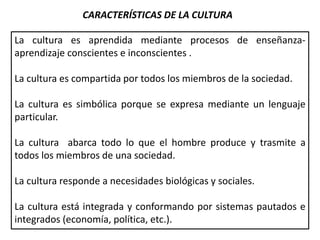 CARACTERÍSTICAS DE LA CULTURA
La cultura es aprendida mediante procesos de enseñanza-
aprendizaje conscientes e inconscientes .
La cultura es compartida por todos los miembros de la sociedad.
La cultura es simbólica porque se expresa mediante un lenguaje
particular.
La cultura abarca todo lo que el hombre produce y trasmite a
todos los miembros de una sociedad.
La cultura responde a necesidades biológicas y sociales.
La cultura está integrada y conformando por sistemas pautados e
integrados (economía, política, etc.).
 