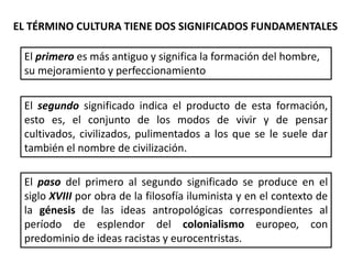 EL TÉRMINO CULTURA TIENE DOS SIGNIFICADOS FUNDAMENTALES
El primero es más antiguo y significa la formación del hombre,
su mejoramiento y perfeccionamiento
El segundo significado indica el producto de esta formación,
esto es, el conjunto de los modos de vivir y de pensar
cultivados, civilizados, pulimentados a los que se le suele dar
también el nombre de civilización.
El paso del primero al segundo significado se produce en el
siglo XVIII por obra de la filosofía iluminista y en el contexto de
la génesis de las ideas antropológicas correspondientes al
período de esplendor del colonialismo europeo, con
predominio de ideas racistas y eurocentristas.
 