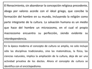 El Renacimiento, sin abandonar la concepción religiosa precedente,
aboga por valores acorde con el ideal griego, que concibe la
formación del hombre en su mundo, incluyendo la religión como
parte integrante de la cultura. La salvación humana es un medio
que hace del hombre un microcosmo, en el cual el propio
macrocosmo encuentra su perfección, siendo evidente su
interdependencia.
En la época moderna el concepto de cultura se amplía, no solo incluye
sólo las disciplinas tradicionales, sino las matemáticas, la física, las
ciencias naturales, implica la ampliación de la cultura, deja de ser una
actividad privativa de los doctos. Ahora el concepto de cultura se
identifica con el enciclopedismo.
 
