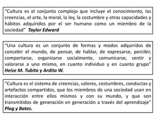 “Cultura es el conjunto complejo que incluye el conocimiento, las
creencias, el arte, la moral, la ley, la costumbre y otras capacidades y
hábitos adquiridos por el ser humano como un miembro de la
sociedad” Taylor Edward
“Una cultura es un conjunto de formas y modos adquiridos de
concebir el mundo, de pensar, de hablar, de expresarse, percibir,
comportarse, organizarse socialmente, comunicarse, sentir y
valorarse a uno mismo, en cuanto individuo y en cuanto grupo”
Heise M. Tubito y Ardito W.
“Cultura es el sistema de creencias, valores, costumbres, conductas y
artefactos compartidos, que los miembros de una sociedad usan en
interacción entre ellos mismos y con su mundo, y que son
transmitidos de generación en generación a través del aprendizaje”
Plog y Bates.
 