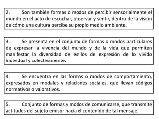 2. Son también formas o modos de percibir sensorialmente el
mundo en el acto de escuchar, observar y sentir, dentro de la visión
de cómo una cultura percibe su propio medio ambiente.
3. Se presenta en el conjunto de formas o modos particulares
de expresar la vivencia del mundo y de la vida que permiten
manifestar la diversidad de estilos de expresión de lo vivido
individual y colectivamente.
4. Se encuentra en las formas o modos de comportamiento,
expresados en modales y relaciones sociales, que llevan códigos
normativos o valorativos.
5. Conjunto de formas y modos de comunicarse, que transmite
actitudes del sujeto emisor hacia el contenido de tal mensaje.
 