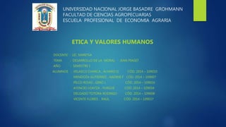 UNIVERSIDAD NACIONAL JORGE BASADRE GROHMANN
FACULTAD DE CIENCIAS AGROPECUARIAS
ESCUELA PROFESIONAL DE ECONOMIA AGRARIA
ETICA Y VALORES HUMANOS
DOCENTE : LIC. MARITSA
TEMA : DESARROLLO DE LA MORAL - JEAN PIAGET
AÑO : SEMESTRE I
ALUMNOS : VELASCO CHARCA , ÁLVARO G. CÓD. 2014 – 109010
MENDOZA GUTIERREZ , NADINE F CÓD. 2014 – 109007
PILCO ROJAS , GINO J. CÓD. 2014 – 109016
ATENCIO LOAYZA , YURGUE CÓD. 2014 – 109034
DELGADO TOTORA RODRIGO CÓD. 2014 – 109008
VICENTE FLORES , RAUL CÓD. 2014 – 109037
 
