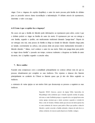 12
vingar. Com a vinganca do espírito (kupfuka), o autor da morte procura pela família do defunto
para se proceder atraves duma reconciliação a indemnização. O defunto através do nyamussoro,
determina o valor a ser pago.
6.12 Como é que o espírito faz a vingança?
Ha casos em que a família do falecido pede informações ao nyamussoro para saber, como é que
o defunto poderá se vingar na família do autor da morte. O nyamussoro por sua vez entrega a
esta família, segundo o pedido, um medicamento tradicional chamado “punga-lume”. Depois de
ser entregue esta raiz, uma pessoa da família se dirige ao túmulo do falecido. Quando chega junta
ao tumulo, cocretamente na cabeca, esta pessoa deita um pouco deste medicamento invocando o
falecido dizendo: “ fulano, você conhece o autor da sua morte. Deite este punga-lume para poder
se vingar dessa família” e passado um tempo, comessa realmente a desgrassa na família do autor
da morte, isto é, kupfuka segundo o conceito ndau.
7. Breve análise
Fazendo uma comparacao com a actualidade principalmente no contexo urbano nota de que as
pessoas abandonaram por completo as suas tradicoes. Ora vejamos a situacao dos funerais
principalmente no cemiterio de Chissui os funerais quase que já não são feitos segiendo as
tradicoes.
a existencia de varias igrejas ee um motivo forte que desencoraja as pessoas a seguirem as suas
tradicoes.
Segundo JOAO Ainosse, pastor da Igreja Velha Apostolica de
Moçambique toda cerimonia que é tratada segundo normas da igreja,
ela torna se mais facilitada porque a segundo ele a sua igreja bemcomo
outras igrejas ensinam que a morte acontece segundo a vontade de
Deus e não do homem. Afirmou ainda que emcaso de morte apenas faz
se uma cerimonia de oracoes para pedir a Deus que perdoe a alma do
falecido e poder consolar a familia enlutada e depois de tudo faz se a
ultima cerimonia de oracoes pada disperssar a familia e amigos.
 