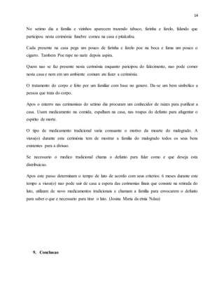 14
No setimo dia a familia e vizinhos aparecem trazendo tabaco, farinha e farelo, falando que
participou nesta cerimónia funebre comeu na casa e pitakufou.
Cada presente na casa pega um pouco de farinha e farelo poe na boca e fuma um pouco o
cigarro. Tambem Poe rape no nariz depois aspira.
Quem nao se faz presente nesta cerimónia enquanto paricipou do falecimento, nao pode comer
nesta casa e nem em um ambiente comum ate fazer a cerimónia.
O tratamento do corpo e feito por um familiar com base no genero. Da-se um bem simbolico a
pessoa que trata do corpo.
Apos o enterro nas cerimonisas do setimo dia procuram um conhecidor de raizes para purificar a
casa. Usam medicamento na comida, espalham na casa, nas roupas do defunto para afugentar o
espirito de morte.
O tipo de medicamento tradicional varia consuante o motivo da moarte do malogrado. A
viuva(o) durante esta cerimónia tem de mostrar a familia do malogrado todos os seus bens
existentes para a divisao.
Se necessario o medico tradicional chama o defunto para falar como e que deseja esta
distribuicao.
Apos este passo determinam o tempo de luto de acordo com seus criterios: 6 meses durante este
tempo a viuva(o) nao pode sair de casa a espera das cerimonias finais que consiste na retirada do
luto, utilizam de novo medicamentos tradicionais e chamam a familia para envocarem o defunto
para saber o que e necessario para tirar o luto. (Josina Maria da etnia Ndau)
9. Conclusao
 