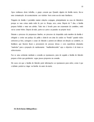15
Apos realizacao deste trabalho, o grupo concuiu que Quando alguém da família morre, faz-se
uma comunicação do acontecimento aos vizinhos bem como aos de mais familiares.
Ninguém da família é permitido manter relações conjugais, principalmente na casa do falecido/a
porque as suas coisas ainda estão lá, por ex. Roupa, arco, arma. Depois de 7 dias, a família
prepara bebida e mata um cabrito. Tudo isto é levado para um cruzamento de caminhos, onde
vai-se comer beber. Depois de tudo, parte-se o pote e as panelas no próprio local.
Durante a processo de preparacao funebre, no processo de despedida cada membro da família é
obrigado a cortar um pedaço de palha e deita-lo em cima do caixão ou “bonde” quando todos
estiverem ja fora, carregam o corpo do falecido e partem em silêncio em direção ao cemitério, os
familiares que ficarem ficam a procurarem de pessoas idosas e com experiência chamadas
“madodas” para a prepação do medicamento “mudhemberembe” cujo o objectivo é de tratar os
sobreviventes.
Faz se uma cerimonia mediante a consulta ao nyamussoro, para de seguida a família do falecido
prepara a festa que geralmente segue passos propostos na consulta.
Há casos em que a família do falecido pede informações ao nyamussoro para saber, como é que
o defunto poderá se vingar na família do autor da morte.
10. Referências bibliográficas:
 