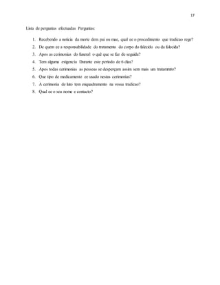 17
Lista de perguntas efectuadas Perguntas:
1. Recebendo a noticia da morte dem pai ou mae, qual ee o procedimento que tradicao rege?
2. De quem ee a responsabilidade do tratamento do corpo do falecido ou da falecida?
3. Apos as cerimonias do funeral o quê que se faz de seguida?
4. Tem alguma exigencia Durante este periodo de 6 dias?
5. Apos todas cerimonias as pessoas se desperçam assim sem mais um tratamrnto?
6. Que tipo de medicamento ee usado nestas cerimonias?
7. A cerimonia de luto tem enquadramento na vossa tradicao?
8. Qual ee o seu nome e contacto?
 