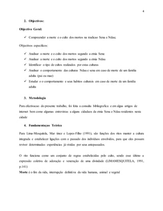 4
2. Objectivos:
Objectivo Geral:
 Compreender a morte e o culto dos mortos na tradicao Sena e Ndau;
Objectivos especificos:
 Analisar a morte e o culto dos mortos segundo a etnia Sena
 Analisar a morte e o culto dos mortos segundo a etnia Ndau
 Identificar o tipo de cultos realizados por estas culturas
 Analisar o comportamento das culturas Ndau e sena em caso de morte de um familia
adulta (pai ou mae)
 Estudar o o comportamento e seus habitos culturais em caso de morte de um familia
adulta
3. Metodologia
Para efectivacao do presente trabalho, foi feita a consulta bibliografica e em algus artigos de
internet bem como algumas entrevistas a alguns cidadaos da etnia Sena e Ndau residentes nesta
cidade
4. Fundamentaçao Teórica
Para Lima-Mesquitela, Mar tinez e Lopes-Filho (1991), são funções dos ritos manter a cultura
integrada e estabelecer ligações com o passado dos indivíduos envolvidos, para que eles possam
reviver determinadas experiências já vividas por seus antepassados.
O rito funciona como um conjunto de regras estabelecidas pelo culto, sendo esse último a
expressão coletiva de adoração e veneração de uma divindade (LIMAMESQUITELA, 1991,
p.141)
Morte é o fim da vida, interrupção definitiva da vida humana, animal e vegetal
 