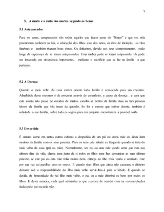 5
5. A morte e o curto dos mortes segundo os Senas
5.1 Antepassados
Para os senas, antepassados são todos aqueles que fazem parte do “Ntupo” e que em vida
procuraram conhecer as leis, a educação dos filhos e/ou dos netos, os ritos de iniciação, os ritos
funebres e também tiveram boas obras. Os feiticeiros, devido aos seus comportamento, estão
longe da esperança de se tornar antepassados. Uma mulher pode se tornar antipassado. Ela pode
ser imvocada em sircustância importantes, mediante o sacrifício que se faz na família a que
pertence.
5.2 A Doença
Quando o mais velho da casa estiver doente toda família e convocada para um encontro.
Afinalidade deste encontro é de procurar através de curandeiro, a causa da doença . e para que
este asunto não passe de ouvidos de muitos, escolhe-se dentro da família duas ou três pessoas
idosos da família que vão tratar da questão. Se for a esposa que estiver doente, também é
solisitada a sua família, sobre tudo os sogros para em conjunto encontrarem a possível saida.
5.3 Despedida
É natural como em tantas outras culturas a despedida de um pai ou duma mãe ou ainda dum
menbro da família com os seus parentes. Para os sena esta atitude ee frequente quando se trata do
mais velho da casa (pai ou mãe). Normalmente, um pai ou uma mãe qundo sente que esta nos
ultimos dias de vida, chama para junto de si todos os filhos para lhes comunicar as suas últimas
palavras se este pai ou esta mãe tinha muitos bens, entrega ao filho mais venho e confiado. Este
por sua vez vai partilhar com os outros. E quando tiver filhos que ainda não casaram, o dinheiro
deixado sob a responsabilidade do filho mais velho servir-lhes-á para o lobolo. E quando se
duvida da honestidade do tal filho mais velho, o pai ou a mãe distribui os bens por todos os
filhos. E desta maneira, cada qual administra o que recebeu de acordo com as recomendações
dadas pelo pai ou pela mãe.
 