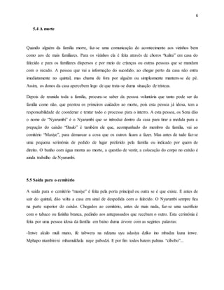 6
5.4 A morte
Quando alguém da família morre, faz-se uma comunicação do acontecimento aos vizinhos bem
como aos de mais familiares. Para os vizinhos ela é feita através de choros “kulira” em casa do
falecido e para os familiares dispersos e por meio de crianças ou outras pessoas que se mandam
com o recado. A pessoa que vai a informação do sucedido, ao chegar perto da casa não entra
imediatamente no quintal, mas chama de fora por alguém ou simplesmente mantem-se de pé.
Assim, os donos da casa apercebem logo de que trata-se duma situação de tristeza.
Depois de reunida toda a família, procura-se saber da pessoa voluntária que tanto pode ser da
família como não, que prestou os primeiros cuidados ao morto, pois esta pessoa já idosa, tem a
responsabilidade de coordenar e tentar todo o processo para o interro. A esta pessoa, os Sena dão
o nome de “Nyarumbi” é o Nyarumbi que se introduz dentro da casa para tirar a medida para a
prepação do caixão “Baulo” é também ele que, acompanhado do membro da família, vai ao
cemitério “Masiye”, para demarcar a cova que os outros ficam a fazer. Mas antes de tudo faz-se
uma pequena serimónia de pedido de lugar preferido pela família ou indicado por quem de
direito. O banho com água morna ao morto, a questão de vestir, a colocação do corpo no caixão é
ainda trabalho de Nyarumbi.
5.5 Saída para o cemitério
A saida para o cemitério “masiye” é feita pela porta principal ou outra se é que existe. E antes de
sair do quintal, dão volta a casa em sinal de despedida com o falecido. O Nyarumbi sempre fica
na parte superior do caixão. Chegados ao cemitério, antes de mais nada, faz-se uma sacrifício
com o tabaco ou farinha branca, pedindo aos antepassados que recebam o outro. Esta cerimónia é
feita por uma pessoa idosa da família em baixo duma árvore com as segintes palavras:
-Imwe akulo muli muno, ife tabwera na ndzanu uyu adasiya dziko ino mbadza kuna imwe.
Mphapo ntambireni mbamukhala naye pabodzi. E por fim todos batem palmas “cibobo”...
 