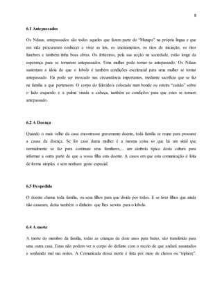 8
6.1 Antepassados
Os Ndaus, antepassados são todos aqueles que fazem parte do “Mutupo” na própria lingua e que
em vida procuraram conhecer e viver as leis, os encinamentos, os ritos de iniciação, os ritos
funebres e também tinha boas obras. Os feiticeiros, pela sua acção na sociedade, estão longe da
esperança para se tornarem antepassados. Uma mulher pode tornar-se antepassado. Os Ndaus
sustentam a ideia de que o lobolo é também condições escelencial para uma mulher se tornar
antepassado. Ela pode ser invocado nas circunstância importantes, mediante sacrifício que se faz
na família a que pertensem. O corpo do falecido/a colocado num bonde ou esteira “caixão” sobre
o lado esquerdo e a palma virada a cabeça, também ee condições para que estes se tornem
antepassado.
6.2 A Doença
Quando o mais velho da casa encontrasse gravemente doente, toda família se reune para procurar
a causa da doença. Se for caso duma mulher é a mesma coisa so que há um sinal que
normalmente se faz para continuar seus familiares,... um símbolo típico desta cultura para
informar a outra parte de que a vossa filha esta doente. A casos em que esta comunicação é feita
de forma simples e sem nenhum gesto especial.
6.3 Despedida
O doente chama toda família, ou seus filhos para que divide por todos. E se tiver filhos que ainda
não casaram, deixa também o dinheiro que lhes servira para o lobolo.
6.4 A morte
A morte do membro da família, todas as crianças de doze anos para baixo, são transferido para
uma outra casa. Estas não podem ver o corpo do defunto com o receio de que andará assustados
e sonhando mal nas noites. A Comunicada dessa morte é feita por meio de choros ou “mphere”.
 