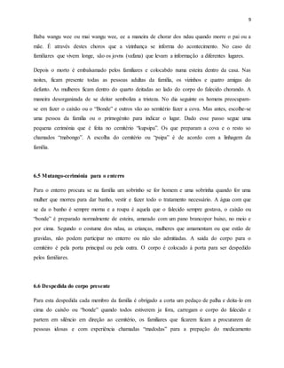9
Baba wangu wee ou mai wangu wee, ee a maneira de chorar dos ndau quando morre o pai ou a
mãe. É através destes choros que a vizinhança se informa do acontecimento. No caso de
familiares que vivem longe, são os jovns (vafana) que levam a informação a diferentes lugares.
Depois o morto é embalsamado pelos familiares e colocabdo numa esteira dentro da casa. Nas
noites, ficam presente todas as pessoas adultas da família, os vizinhos e quatro amigas do
defunto. As mulheres ficam dentro do quarto deitadas ao lado do corpo do falecido chorando. A
maneira desorganizada de se deitar semboliza a tristeza. No dia seguinte os homens preocupam-
se em fazer o caixão ou o “Bonde” e outros vão ao semitério fazer a cova. Mas antes, escolhe-se
uma pessoa da família ou o primogénito para indicar o lugar. Dado esse passo segue uma
pequena cerimónia que é feita no cemitério “kupsipa”. Os que preparam a cova e o resto so
chamados “mabongo”. A escolha do cemitério ou “psipa” é de acordo com a linhagem da
família.
6.5 Mutango-cerimónia para o enterro
Para o enterro procura se na família um sobrinho se for homem e uma sobrinha quando for uma
mulher que morreu para dar banho, vestir e fazer todo o tratamento necessário. A água com que
se da o banho é sempre morna e a roupa é aquela que o falecido sempre gostava, o caixão ou
“bonde” é preparado normalmente de esteira, amarado com um pano brancopor baixo, no meio e
por cima. Segundo o costume dos ndau, as crianças, mulheres que amamentam ou que estão de
gravidas, não podem participar no enterro ou não são admitiadas. A saida do corpo para o
cemitéiro é pela porta principal ou pela outra. O corpo é colocado à porta para ser despedido
pelos familiares.
6.6 Despedida do corpo presente
Para esta despedida cada membro da família é obrigado a corta um pedaço de palha e deita-lo em
cima do caixõo ou “bonde” quando todos estiverem ja fora, carregam o corpo do falecido e
partem em silêncio em direção ao cemitério, os familiares que ficarem ficam a procurarem de
pessoas idosas e com experiência chamadas “madodas” para a prepação do medicamento
 