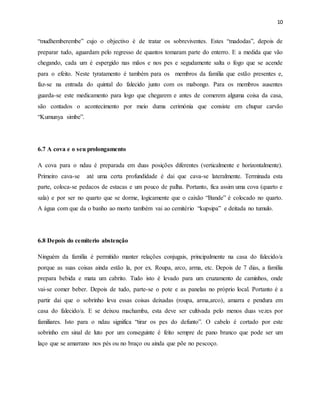 10
“mudhemberembe” cujo o objectivo é de tratar os sobreviventes. Estes “madodas”, depois de
preparar tudo, aguardam pelo regresso de quantos tomaram parte do enterro. E a medida que vão
chegando, cada um é espergido nas mãos e nos pes e segudamente salta o fogo que se acende
para o efeito. Neste tyratamento é também para os membros da família que estão presentes e,
faz-se na entrada do quintal do falecido junto com os mabongo. Para os membros ausentes
guarda-se este medicamento para logo que chegarem e antes de comerem alguma coisa da casa,
são contados o acontecimento por meio duma cerimónia que consiste em chupar carvão
“Kumunya simbe”.
6.7 A cova e o seu prolongamento
A cova para o ndau é preparada em duas posições diferentes (verticalmente e horizontalmente).
Primeiro cava-se até uma certa profundidade é dai que cava-se lateralmente. Terminada esta
parte, coloca-se pedacos de estacas e um pouco de palha. Portanto, fica assim uma cova (quarto e
sala) e por ser no quarto que se dorme, logicamente que o caixão “Bande” é colocado no quarto.
A água com que da o banho ao morto também vai ao cemitério “kupsipa” e deitada no tumulo.
6.8 Depois do cemiterio abstenção
Ninguém da família é permitido manter relações conjugais, principalmente na casa do falecido/a
porque as suas coisas ainda estão la, por ex. Roupa, arco, arma, etc. Depois de 7 dias, a família
prepara bebida e mata um cabrito. Tudo isto é levado para um cruzamento de caminhos, onde
vai-se comer beber. Depois de tudo, parte-se o pote e as panelas no próprio local. Portanto é a
partir dai que o sobrinho leva essas coisas deixadas (roupa, arma,arco), amarra e pendura em
casa do falecido/a. E se deixou machamba, esta deve ser cultivada pelo menos duas vezes por
familiares. Isto para o ndau significa “tirar os pes do defunto”. O cabelo é cortado por este
sobrinho em sinal de luto por um conseguinte é feito sempre de pano branco que pode ser um
laço que se amarrano nos pés ou no braço ou ainda que põe no pescoço.
 