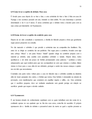 11
6.9 Como levar o espírito do defunto Para casa
É levado para casa depois de se tirar o luto, e esta cerimónia de tirar o luto é feita em casa do
Nyanga e isso acontece passado um ano, tratando se dum adulto. No caso dencriança o período
determinado é de 6 ou 8 meses. É nessa cerimónia que o defunto toma a decisão para com as
suas coisas por intermédio do Nyamussoro.
6.10 Forma de levar o espírito do cemitério para casa
Depois de ter sido consultado o nyamussoro, a família do falecido prepara a festa que geralmente
segue passos propostos na consulta.
No dia marcado o sobrinho é que preside a serimónia mas na companhia dos familiares. Ele,
antes de se dirigir ao cemitério faz um peditório. Dai segue para o cemitério, levando com sigo
uma cabaça “dhesa” e um pano branco “dundi” quando chega no cemitério prepara com o
material ja referido, uma casinha com pauzinhos cobrindo o tumulo. Depois disso, todos
ajoelham-se e ele deita um pouco de bebida pronunciando estas palavras: “ pedimos a todos
antepassados que aqui residem para que nos acompanhem no acto que estamos a realizar, fulano
viemos te levar para a casa afim de nos defender, proteger a saúde das nossas crianças e ajudar-
nos em tido que necessitamos.
Concluida esta parte todos voltam para a casa do falecido mas o sobrinho caminha na dianteira
afim de trazer parajunto dos outros, a bebida que restou. Esta bebida é cionsumida na entrada da
povoação, com manifestações que consistem em espalhar mapira e milho., etc. Esta cerimónia
que é sacrifício pequeno, deve ser realizada anualmente sem grande perrigo em relação ao
sacrifício grande que requer o devido cuidado.
6.11 Nyamussoro:
É um homem dotado de conhecimento espirituais com os quais trabalham sem dar conta de si,
confiando apenas no seu ajudante que no fim dos seus actos, conta-lhe de sucedido. O próprio
nyamussoro diz a família do defunto o presumível autor da morte ao qual o espírito promete se
 
