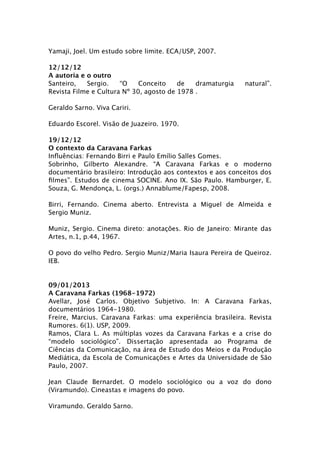 Yamaji, Joel. Um estudo sobre limite. ECA/USP, 2007.

12/12/12
A autoria e o outro
Santeiro,   Sergio.    “O    Conceito    de   dramaturgia   natural”.
Revista Filme e Cultura Nº 30, agosto de 1978 .

Geraldo Sarno. Viva Cariri.

Eduardo Escorel. Visão de Juazeiro. 1970.

19/12/12
O contexto da Caravana Farkas
Inﬂuências: Fernando Birri e Paulo Emílio Salles Gomes.
Sobrinho, Gilberto Alexandre. “A Caravana Farkas e o moderno
documentário brasileiro: Introdução aos contextos e aos conceitos dos
ﬁlmes”. Estudos de cinema SOCINE. Ano IX. São Paulo. Hamburger, E.
Souza, G. Mendonça, L. (orgs.) Annablume/Fapesp, 2008.

Birri, Fernando. Cinema aberto. Entrevista a Miguel de Almeida e
Sergio Muniz.

Muniz, Sergio. Cinema direto: anotações. Rio de Janeiro: Mirante das
Artes, n.1, p.44, 1967.

O povo do velho Pedro. Sergio Muniz/Maria Isaura Pereira de Queiroz.
IEB.


09/01/2013
A Caravana Farkas (1968-1972)
Avellar, José Carlos. Objetivo Subjetivo. In: A Caravana Farkas,
documentários 1964-1980.
Freire, Marcius. Caravana Farkas: uma experiência brasileira. Revista
Rumores. 6(1). USP, 2009.
Ramos, Clara L. As múltiplas vozes da Caravana Farkas e a crise do
“modelo sociológico”. Dissertação apresentada ao Programa de
Ciências da Comunicação, na área de Estudo dos Meios e da Produção
Mediática, da Escola de Comunicações e Artes da Universidade de São
Paulo, 2007.

Jean Claude Bernardet. O modelo sociológico ou a voz do dono
(Viramundo). Cineastas e imagens do povo.

Viramundo. Geraldo Sarno.
 