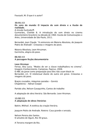 Foucault, M. O que é o autor?


30/01/13
Os sons do mundo: O impacto do som direto e a ilusão de
realidade.
A missão Sucksdorff.
Guimarães, Clotilde B. A introdução do som direto no cinema
documentário brasileiro na década de 1960. Escola de Comunicações e
Artes, Universidade de São Paulo, 2011.

Bernardet, Jean Claude. “A entrevista em Maioria Absoluta, de Joaquim
Pedro de Andrade”. Cineastas e imagens do povo.

Maioria Absoluta, Leon Hirszman.
Garrincha, alegria do povo.

06/02/13
A passagem ﬁcção/documentário

Leon Hirzman
Ferraz, Ana Lucia. “Modos de ver a classe trabalhadora no cinema”.
Imagem-Conhecimento. Campinas, Papirus, 2008.
O ABC da greve como preparação para Eles não usam black tie
Bernardet, J.C. O intelectual diante do outro em greve. Cineastas e
imagens do povo.

Braços cruzados, máquinas paradas - Gervitz
Chapeleiros – Adrian Cooper

Partido alto, Nelson Cavaquinho, Cantos de trabalho

A adaptação de obra literária: São Bernardo. Leon Hirzman.

13/02/13
A adaptação de obras literárias

Baktin, Mikhail. A estética da criação literária.

Joaquim Pedro de Andrade. Roteiro: Casa grande e senzala.

Nelson Pereira dos Santos.
O amuleto de Ogum, Rio 40 graus.

A Terceira margem do Rio.
 