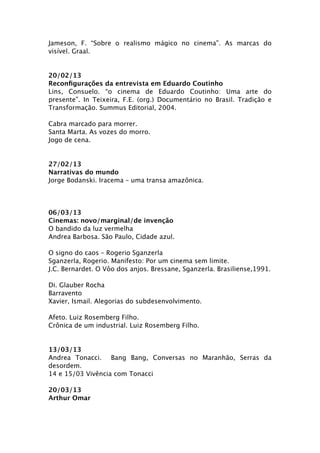 Jameson, F. “Sobre o realismo mágico no cinema”. As marcas do
visível. Graal.


20/02/13
Reconﬁgurações da entrevista em Eduardo Coutinho
Lins, Consuelo. “o cinema de Eduardo Coutinho: Uma arte do
presente”. In Teixeira, F.E. (org.) Documentário no Brasil. Tradição e
Transformação. Summus Editorial, 2004.

Cabra marcado para morrer.
Santa Marta. As vozes do morro.
Jogo de cena.


27/02/13
Narrativas do mundo
Jorge Bodanski. Iracema – uma transa amazônica.




06/03/13
Cinemas: novo/marginal/de invenção
O bandido da luz vermelha
Andrea Barbosa. São Paulo, Cidade azul.

O signo do caos – Rogerio Sganzerla
Sganzerla, Rogerio. Manifesto: Por um cinema sem limite.
J.C. Bernardet. O Vôo dos anjos. Bressane, Sganzerla. Brasiliense,1991.

Di. Glauber Rocha
Barravento
Xavier, Ismail. Alegorias do subdesenvolvimento.

Afeto. Luiz Rosemberg Filho.
Crônica de um industrial. Luiz Rosemberg Filho.


13/03/13
Andrea Tonacci. Bang Bang, Conversas no Maranhão, Serras da
desordem.
14 e 15/03 Vivência com Tonacci

20/03/13
Arthur Omar
 