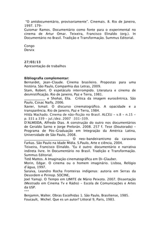 “O antidocumentário, provisoriamente”. Cinemais. 8. Rio de Janeiro,
1997. 179-
Guiomar Ramos. Documentário como fonte para o experimental no
cinema de Artur Omar. Teixeira, Francisco Elinaldo (org.). In
Documentário no Brasil. Tradição e Transformação. Summus Editorial.

Congo
Dervix


27/03/13
Apresentação de trabalhos


Bibliograﬁa complementar:
Bernardet, Jean-Claude. Cinema brasileiro. Propostas para uma
história. São Paulo, Companhia das Letras, 2009.
Stam, Robert. O espetáculo interrompido. Literatura e cinema de
desmistiﬁcação. Rio de Janeiro, Paz e Terra, 1981.
_____________ e Shohat, Ella. Crítica da imagem eurocêntrica. São
Paulo, Cosac Naify, 2006.
Xavier, Ismail. O discurso cinematográﬁco. A opacidade e a
transparência. Rio de Janeiro, Paz e Terra, 1984.
Hilda Machado. Cinema de não-ﬁcção no Brasil. ALCEU - v.8 - n.15 -
p. 331 a 339 - jul./dez. 2007
 :331-339.
D‘ALMEIDA, Alfredo Dias. A construção do outro nos documentários
de Geraldo Sarno e Jorge Prelorán. 2008. 257 f. Tese (Doutorado) –
Programa de Pós-Graduação em Integração da América Latina,
Universidade de São Paulo, 2008.
____________________________ O neo-bandeirantismo da caravana
Farkas. São Paulo na Idade Mídia. S.Paulo, Arte e ciência, 2004.
Teixeira, Francisco Elinaldo. “Eu é outro: documentário e narrativa
indireta livre. In Documentário no Brasil. Tradição e Transformação.
Summus Editorial.
Tetê Mattos. A Imaginação cinematográﬁca em Di-Glauber.
Morin, Edgar. O cinema ou o homem imaginário. Lisboa, Relógio
d’água, 1997.
Saraiva, Leandro Rocha Fronteiras indígenas: autoria em Serras da
Desordem e Pirinop. SOCINE,
Joel Yamaji. O Tempo em LIMITE de Mário Peixoto. 2007. Dissertação
(Mestrado em Cinema Tv e Rádio) - Escola de Comunicações e Artes
da USP.
***
Benjamin, Walter. Obras Escolhidas 1. São Paulo, Brasiliense, 1985.
Foucault, Michel. Que es un autor? Littoral 9, Paris, 1983.
 