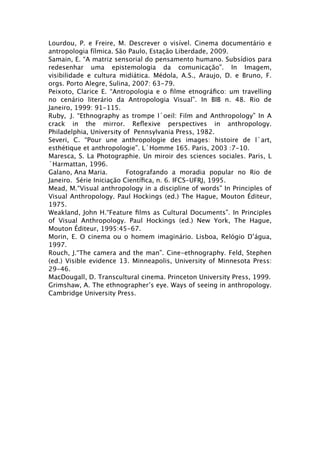 Lourdou, P. e Freire, M. Descrever o visível. Cinema documentário e
antropologia fílmica. São Paulo, Estação Liberdade, 2009.
Samain, E. “A matriz sensorial do pensamento humano. Subsídios para
redesenhar uma epistemologia da comunicação”. In Imagem,
visibilidade e cultura midiática. Médola, A.S., Araujo, D. e Bruno, F.
orgs. Porto Alegre, Sulina, 2007: 63-79.
Peixoto, Clarice E. “Antropologia e o ﬁlme etnográﬁco: um travelling
no cenário literário da Antropologia Visual”. In BIB n. 48. Rio de
Janeiro, 1999: 91-115.
Ruby,
 J. “Ethnography as trompe l´oeil: Film and Anthropology” In A
crack in the mirror. Reﬂexive perspectives in anthropology.
Philadelphia, University of Pennsylvania Press, 1982.
Severi, C. “Pour une anthropologie des images: histoire de l´art,
esthétique et anthropologie”. L´Homme 165. Paris, 2003 :7-10.
Maresca, S. La Photographie. Un miroir des sciences sociales. Paris, L
´Harmattan, 1996.
Galano, Ana Maria.
       Fotografando a moradia popular no Rio de
Janeiro. Série Iniciação Cientíﬁca, n. 6. IFCS-UFRJ, 1995.
Mead, M.“Visual anthropology in a discipline of words” In Principles of
Visual Anthropology. Paul Hockings (ed.) The Hague, Mouton Éditeur,
1975.
Weakland, John H.“Feature ﬁlms as Cultural Documents”. In Principles
of Visual Anthropology. Paul Hockings (ed.) New York, The Hague,
Mouton Éditeur, 1995:45-67.
Morin, E. O cinema ou o homem imaginário. Lisboa, Relógio D’água,
1997.
Rouch, J.“The camera and the man”. Cine-ethnography. Feld, Stephen
(ed.) Visible evidence 13. Minneapolis, University of Minnesota Press:
29-46.
MacDougall, D. Transcultural cinema. Princeton University Press, 1999.
Grimshaw, A. The ethnographer’s eye. Ways of seeing in anthropology.
Cambridge University Press.
 