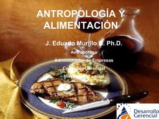 ANTROPOLOGÍA Y ALIMENTACIÓN J. Eduado Murillo B. Ph.D. Antropólogo Administrador de Empresas Consultor Gerencial Investigador social 