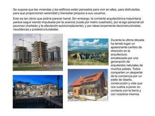 Se supone que las viviendas y los edificios están pensados para vivir en ellos, para disfrutarlos,
para que proporcionen serenidad y bienestar psíquico a sus usuarios.
Esto es tan obvio que podría parecer banal. Sin embargo, la corriente arquitectónica mayoritaria
parece seguir siendo impulsada por la avaricia (coste por metro cuadrado), por el ego personal (el
pavoneo charlatán y la afectación autocomplaciente), y por ideas torpemente deconstructivistas,
neoclásicas y postestructuralistas.


                                                                           Durante la última década
                                                                           ha tenido lugar un
                                                                           apasionante cambio de
                                                                           dirección en la
                                                                           arquitectura,
                                                                           encabezado por una
                                                                           generación de
                                                                           arquitectos naturales de
                                                                           muchos paises. Todos
                                                                           comparten un despertar
                                                                           de la conciencia por un
                                                                           estilo de diseño,
                                                                           construcción y vida que
                                                                           nos vuelva a poner en
                                                                           contacto con la tierra y
                                                                           con nosotros mismos
 