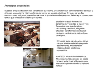 Arquetipos ancestrales
Nuestros antepasados eran más sensible con su entorno. Desarrollaron un particular sentido del lugar y
el tiempo y conocían la vital importancia de honrar las fuerzas primitivas. En todas partes, las
construcciones indígenas procuraban expresar la armonía entre las personas, la tierra y el cosmos, con
formas que conectaban la tierra y el espíritu.

                                                           El alba de la edad moderna-la
                                                           denominada <<edad de la razón>> de
                                                           Descartes-, con sus disciplinas
                                                           racionales y científicas, religiones
                                                           oficiales y transformación industrial,
                                                           cambiaron radicalmente este antiguo
                                                           paradigma

                                                            El refugio, tanto para los vivos como
                                                            para os muertos estaba impregnado
                                                            de simbolismo. Muchas veces
                                                            relacionado con solsticios y
                                                            equinoccios.


                                                           Hace 9000 años en la ciudad de Ur,
                                                           Mesopotamia, los patios de las casas
                                                           de barro tenían invariablemente en su
                                                           interior una pequeña tumba o sepulcro
                                                           familiar
 