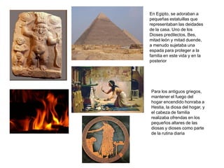 En Egipto, se adoraban a
pequeñas estatuillas que
representaban las deidades
de la casa. Uno de los
Dioses predilectos, Bes,
mitad león y mitad duende,
a menudo sujetaba una
espada para proteger a la
familia en este vida y en la
posterior




Para los antiguos griegos,
mantener el fuego del
hogar encendido honraba a
Hestia, la diosa del hogar, y
el cabeza de familia
realizaba ofrendas en los
pequeños altares de las
diosas y dioses como parte
de la rutina diaria
 