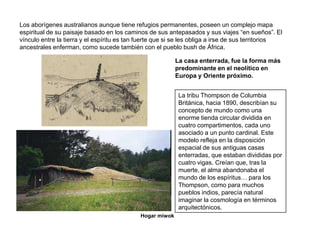Los aborígenes australianos aunque tiene refugios permanentes, poseen un complejo mapa
espiritual de su paisaje basado en los caminos de sus antepasados y sus viajes “en sueños”. El
vínculo entre la tierra y el espíritu es tan fuerte que si se les obliga a irse de sus territorios
ancestrales enferman, como sucede también con el pueblo bush de África.

                                                           La casa enterrada, fue la forma más
                                                           predominante en el neolítico en
                                                           Europa y Oriente próximo.


                                                            La tribu Thompson de Columbia
                                                            Británica, hacia 1890, describían su
                                                            concepto de mundo como una
                                                            enorme tienda circular dividida en
                                                            cuatro compartimentos, cada uno
                                                            asociado a un punto cardinal. Este
                                                            modelo refleja en la disposición
                                                            espacial de sus antiguas casas
                                                            enterradas, que estaban divididas por
                                                            cuatro vigas. Creían que, tras la
                                                            muerte, el alma abandonaba el
                                                            mundo de los espíritus… para los
                                                            Thompson, como para muchos
                                                            pueblos indios, parecía natural
                                                            imaginar la cosmología en términos
                                                            arquitectónicos.
                                             Hogar miwok
 