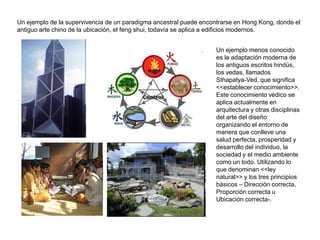 Un ejemplo de la supervivencia de un paradigma ancestral puede encontrarse en Hong Kong, donde el
antiguo arte chino de la ubicación, el feng shui, todavía se aplica a edificios modernos.


                                                                    Un ejemplo menos conocido
                                                                    es la adaptación moderna de
                                                                    los antiguos escritos hindús,
                                                                    los vedas, llamados
                                                                    Sthapatya-Ved, que significa
                                                                    <<establecer conocimiento>>.
                                                                    Este conocimiento védico se
                                                                    aplica actualmente en
                                                                    arquitectura y otras disciplinas
                                                                    del arte del diseño
                                                                    organizando el entorno de
                                                                    manera que conlleve una
                                                                    salud perfecta, prosperidad y
                                                                    desarrollo del individuo, la
                                                                    sociedad y el medio ambiente
                                                                    como un todo. Utilizando lo
                                                                    que denominan <<ley
                                                                    natural>> y los tres principios
                                                                    básicos – Dirección correcta,
                                                                    Proporción correcta u
                                                                    Ubicación correcta-.
 