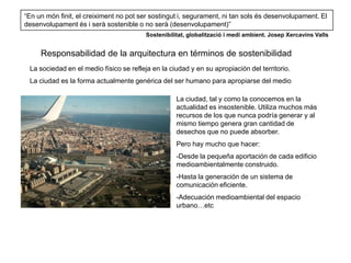 “En un món finit, el creiximent no pot ser sostingut i, segurament, ni tan sols és desenvolupament. El
desenvolupament és i serà sostenible o no serà (desenvolupament)”
                                         Sostenibilitat, globalització i medi ambient. Josep Xercavins Valls


     Responsabilidad de la arquitectura en términos de sostenibilidad
 La sociedad en el medio físico se refleja en la ciudad y en su apropiación del territorio.
 La ciudad es la forma actualmente genérica del ser humano para apropiarse del medio

                                                    La ciudad, tal y como la conocemos en la
                                                    actualidad es insostenible. Utiliza muchos más
                                                    recursos de los que nunca podría generar y al
                                                    mismo tiempo genera gran cantidad de
                                                    desechos que no puede absorber.
                                                    Pero hay mucho que hacer:
                                                    -Desde la pequeña aportación de cada edificio
                                                    medioambientalmente construido.
                                                    -Hasta la generación de un sistema de
                                                    comunicación eficiente.
                                                    -Adecuación medioambiental del espacio
                                                    urbano…etc
 