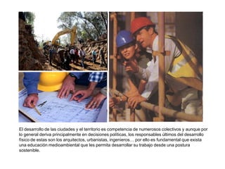 El desarrollo de las ciudades y el territorio es competencia de numerosos colectivos y aunque por
lo general deriva principalmente en decisiones políticas, los responsables últimos del desarrollo
físico de estas son los arquitectos, urbanistas, ingenieros… por ello es fundamental que exista
una educación medioambiental que les permita desarrollar su trabajo desde una postura
sostenible.
 