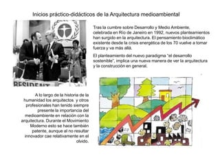 Inicios práctico-didácticos de la Arquitectura medioambiental

                                          Tras la cumbre sobre Desarrollo y Medio Ambiente,
                                          celebrada en Río de Janeiro en 1992, nuevos planteamientos
                                          han surgido en la arquitectura. El pensamiento bioclimático
                                          existente desde la crisis energética de los 70 vuelve a tomar
                                          fuerza y va más allá.
                                          El planteamiento del nuevo paradigma “el desarrollo
                                          sostenible”, implica una nueva manera de ver la arquitectura
                                          y la construcción en general.




        A lo largo de la historia de la
 humanidad los arquitectos y otros
   profesionales han tenido siempre
         presente la importancia del
  medioambiente en relación con la
arquitectura. Durante el Movimiento
     Moderno esto se hace también
      patente, aunque al no resultar
  innovador cae relativamente en el
                                olvido.
 