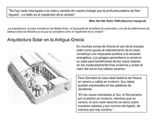 “No hay nada más ligado a la meta y sentido de nuestro trabajo que la profunda palabra de San
 Agustín, -Lo bello es el resplandor de la verdad-”
                                                                        Mies Van Der Rohe 1938 (discurso inaugural)

-La arquitectura, al estar incluida en las Bellas Artes, la búsqueda de la belleza es primordial y una de las definiciones de
belleza entre los filósofos es la que la considera como el “esplendor de la verdad”-


Arquitectura Solar en la Antigua Grecia
                                                            En muchas zonas de Grecia el uso de la energía
                                                            solar como ayuda al calentamiento de la casa,
                                                            constituyo una respuesta positiva a la escasez
                                                            energética. Los griegos aprendieron a construir
                                                            su casa para beneficiarse de los rayos solares
                                                            en los moderadamente fríos inviernos y evitar el
                                                            calor del sol en los cálidos veranos.

                                                              Para Sócrates la casa ideal debería ser fresca
                                                              en verano y cálida en invierno. Sus ideas
                                                              quedan expresadas en las palabras de
                                                              Jenofonte:
                                                              “En las casas orientadas al Sur, el Sol penetra
                                                              por el pórtico en invierno, mientras que en
                                                              verano, el arco solar descrito se eleva sobre
                                                              nuestras cabezas y por encima del tejado, de
                                                              manera que hay sombra.”
 