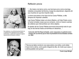 Reflexión previa

                                                “…No tratan a la tierra como una hermana sino como enemiga.
                                                Ustedes conquistan territorios y luego los abandonan, dejando ahí
                                                sus muertos sin que les importe nada.
                                                La tierra secuestra a los hijos de los Caras Pálidas, a ella
                                                tampoco le importan ustedes.
                                                Las Caras Pálidas tratan a la tierra Madre y al Cielo Padre como
                                                si fueran simples cosas que se compran, como si fueran cuentas
                                                de collares que intercambian por otros objetos.
                                                El apetito de los Caras Pálidas terminará devorando todo lo que
                                                hay en las tierras hasta convertirlas en desiertos…”
Sus palabras y su profundo pensamiento es
un ejemplo de la dignidad de los pueblos         Carta del Jefe Piel Roja de Seatle, como respuesta a la petición de la
americanos, y sobre todo expresa la ligazón      compra de sus tierras que le hizo el presidente de los Estados Unidos
natural entre el hombre y la tierra.             en 1854




                                              “Nunca se debe construir una casa sobre una colina, se le debe
                                              hacer de la colina, como parte integral de ella, de modo que casa y
                                              colina puedan vivir juntas”
                                                                                                   Frank Lloyd Wright
 