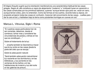 El trágico Esquilo sugirió que la orientación meridional era una característica habitual de las casas
griegas. Según él, ello constituía un signo de alojamiento “moderno” o “civilizado”quien en oposición a
las casas construidas por los primitivos bárbaros, quienes “aunque tenian ojos para ver, veían en vano;
aunque tenían oídos, pero no entendían. Como las formas en los sueños, durante toda su época, sin
propósito arrojaron todas las cosas en confusión. Carecían del conocimiento de las casas…vueltas para
dar la cara al sol, y habitaban bajo la tierra como pululantes hormigas en cuevas sin sol.”


Marcus L. Vitruvius, Siglo I. Roma
“Si nuestras casas particulares han de
ser correctas, debemos, desde el
comienzo, tomar nota y considerar las
circunstancias de países y climas en los
que se constituyen…”
Sobre el tratamiento de la luz:
“…enseña también la Geometría a hacer
que la luz entre en las casas desde la
parte del cielo que se escoja.”
Sobre la adecuación natural:
“Será también adecuación natural tener
luz naciente en los dormitorios y en las
bibliotecas, y luz poniente en las
ventanas de los baños y en las
habitaciones de invierno y luz del norte
en las galerías de pintura…
 