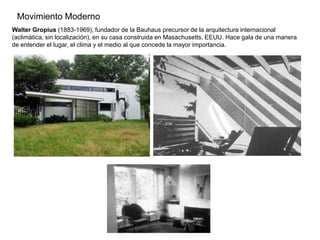 Movimiento Moderno
Walter Gropius (1883-1969), fundador de la Bauhaus precursor de la arquitectura internacional
(aclimática, sin localización), en su casa construida en Masachusetts, EEUU. Hace gala de una manera
de entender el lugar, el clima y el medio al que concede la mayor importancia.
 