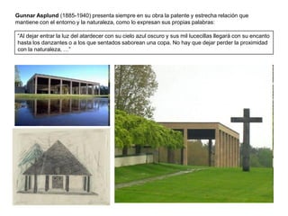 Gunnar Asplund (1885-1940) presenta siempre en su obra la patente y estrecha relación que
mantiene con el entorno y la naturaleza, como lo expresan sus propias palabras:

“Al dejar entrar la luz del atardecer con su cielo azul oscuro y sus mil lucecillas llegará con su encanto
hasta los danzantes o a los que sentados saborean una copa. No hay que dejar perder la proximidad
con la naturaleza, …”
 