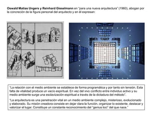 Oswald Matias Ungers y Reinhard Gieselmann en “para una nueva arquitectura” (1960), abogan por
la concreción de la figura personal del arquitecto y en él expresan:




 “La relación con el medio ambiente se establece de forma programática y por tanto sin tensión. Esta
 falta de vitalidad produce un vacío espiritual. En vez del vivo conflicto entre individuo activo y su
 medio ambiente surge una esclavización espiritual a través de la dictadura del método”.
 “La arquitectura es una penetración vital en un medio ambiente complejo, misterioso, evolucionado
 y elaborado. Su misión creadora consiste en dejar clara la función, organizar lo existente, destacar y
 valorizar el lugar. Constituye un constante reconocimiento del “genius loci” del que nace.”
 
