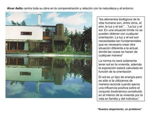 Alvar Aalto centra toda su obra en la compenetración y relación con la naturaleza y el entorno:


                                                                    “los elementos biológicos de la
                                                                    vida humana son, entre otros, el
                                                                    aire, la luz y el sol.”…”La luz y el
                                                                    sol. En una situación límite no se
                                                                    pueden obtener con cualquier
                                                                    orientación. La luz y el sol son
                                                                    necesidades tan fundamentales
                                                                    que es necesario crear otra
                                                                    situación diferente a la actual,
                                                                    donde las cosas se hacen de
                                                                    cualquier manera”
                                                                    La norma no será solamente
                                                                    tener sol en la vivienda, además
                                                                    la exposición estará calculada en
                                                                    función de la orientación
                                                                    El sol es un tipo de energía pero
                                                                    es sólo si la utilizamos de
                                                                    manera racional cuando ejerce
                                                                    una influencia positiva sobre el
                                                                    conjunto biodinámico constituido
                                                                    en el interior de la vivienda por la
                                                                    vida en familia y del individuo.”


                                                                   “Nuestro alojamiento, un problema”
 